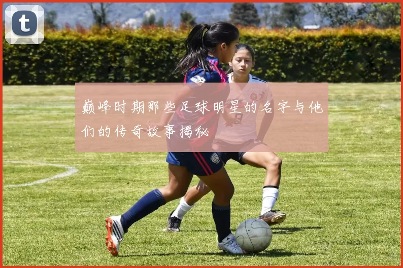 巅峰时期那些足球明星的名字与他们的传奇故事揭秘