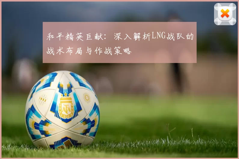 和平精英巨献：深入解析LNG战队的战术布局与作战策略