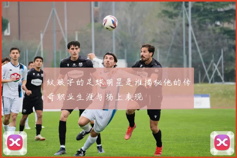 纹狼字的足球明星是谁揭秘他的传奇职业生涯与场上表现