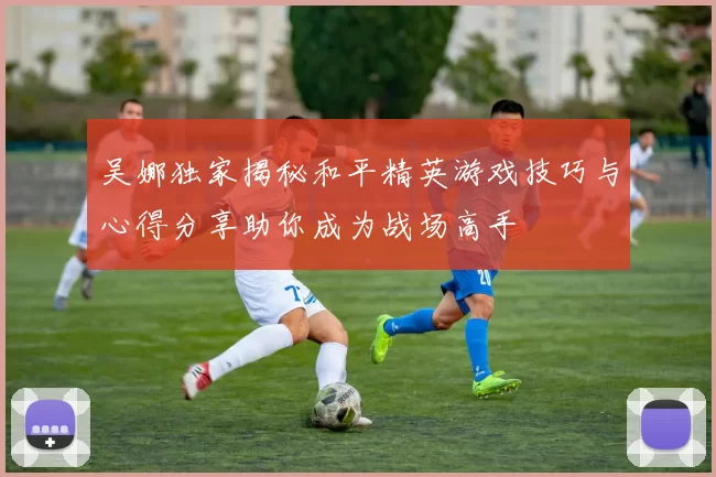 吴娜独家揭秘和平精英游戏技巧与心得分享助你成为战场高手