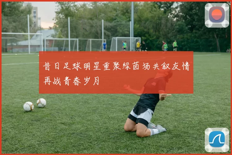 昔日足球明星重聚绿茵场共叙友情再战青春岁月