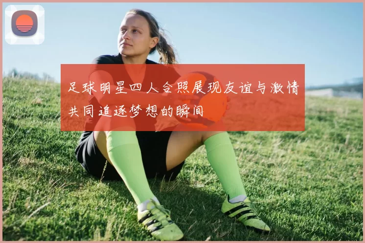 足球明星四人合照展现友谊与激情共同追逐梦想的瞬间