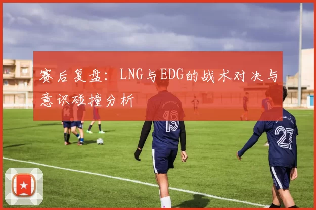 赛后复盘：LNG与EDG的战术对决与意识碰撞分析
