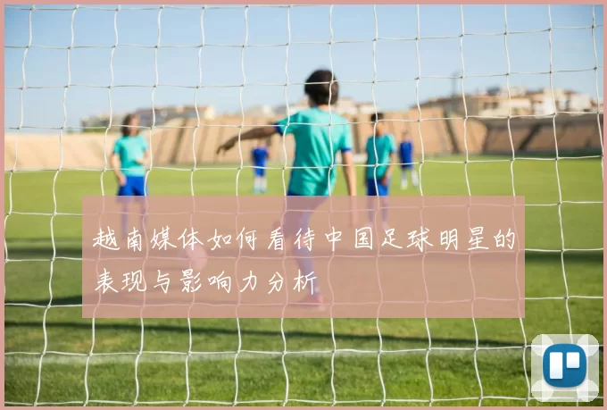 越南媒体如何看待中国足球明星的表现与影响力分析
