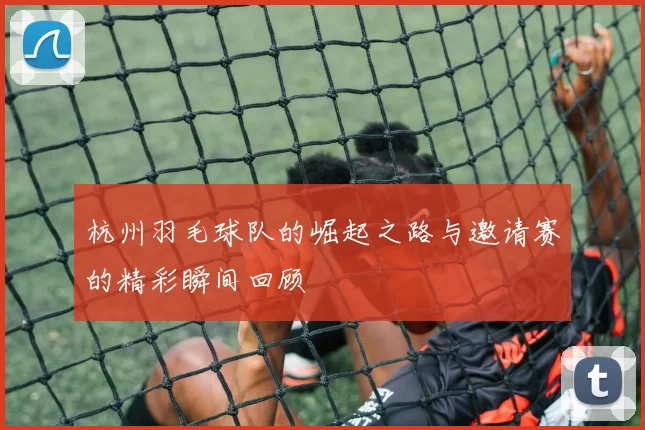 杭州羽毛球队的崛起之路与邀请赛的精彩瞬间回顾