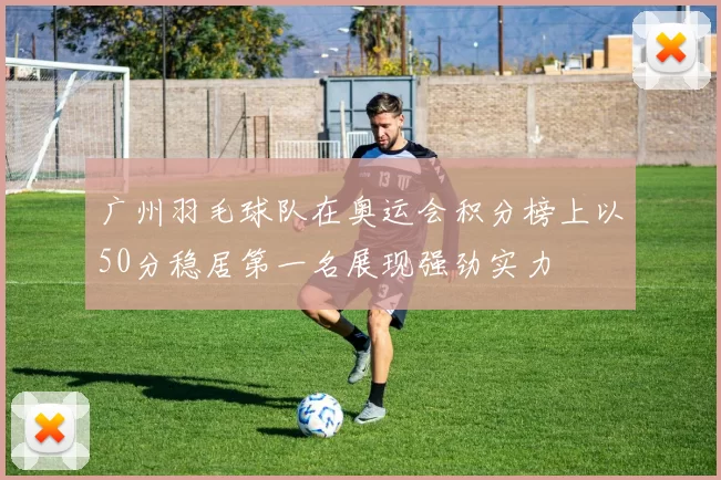 广州羽毛球队在奥运会积分榜上以50分稳居第一名展现强劲实力