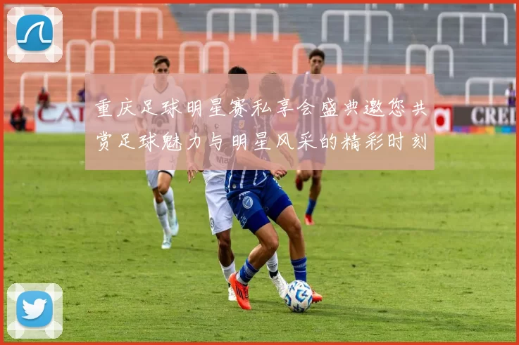 重庆足球明星赛私享会盛典邀您共赏足球魅力与明星风采的精彩时刻