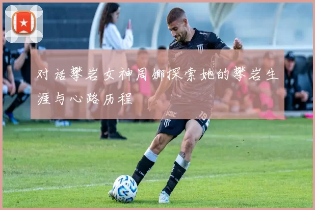 对话攀岩女神周娜探索她的攀岩生涯与心路历程
