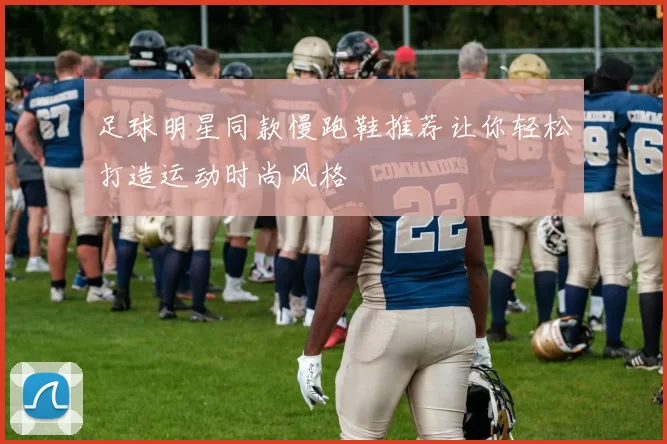 足球明星同款慢跑鞋推荐让你轻松打造运动时尚风格