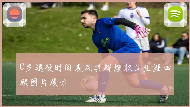 C罗退役时间表及其辉煌职业生涯回顾图片展示