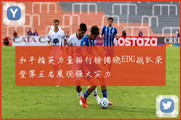 和平精英力量排行榜揭晓EDG战队荣登第五名展现强大实力