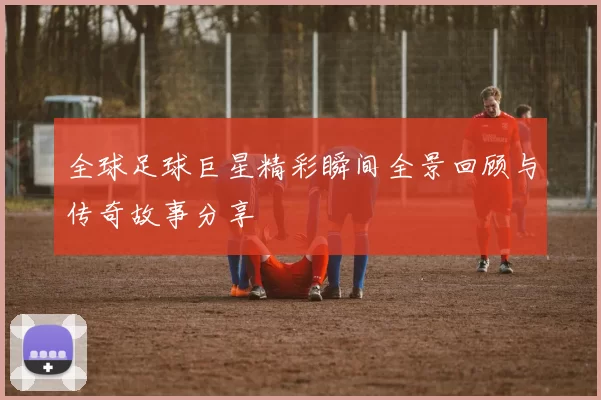 全球足球巨星精彩瞬间全景回顾与传奇故事分享