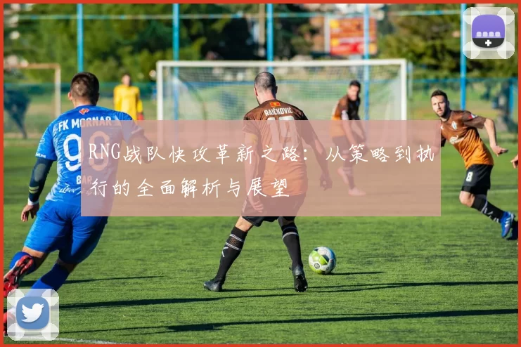 RNG战队快攻革新之路：从策略到执行的全面解析与展望