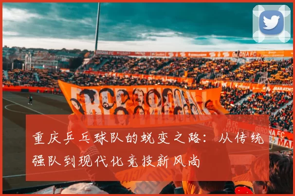 重庆乒乓球队的蜕变之路：从传统强队到现代化竞技新风尚