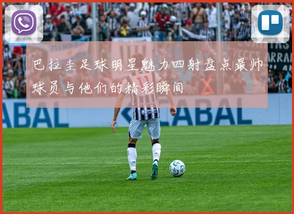 巴拉圭足球明星魅力四射盘点最帅球员与他们的精彩瞬间