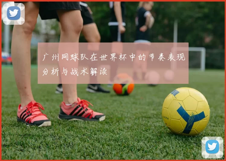 广州网球队在世界杯中的节奏表现分析与战术解读