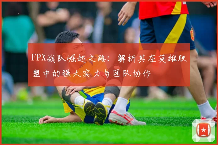FPX战队崛起之路：解析其在英雄联盟中的强大实力与团队协作