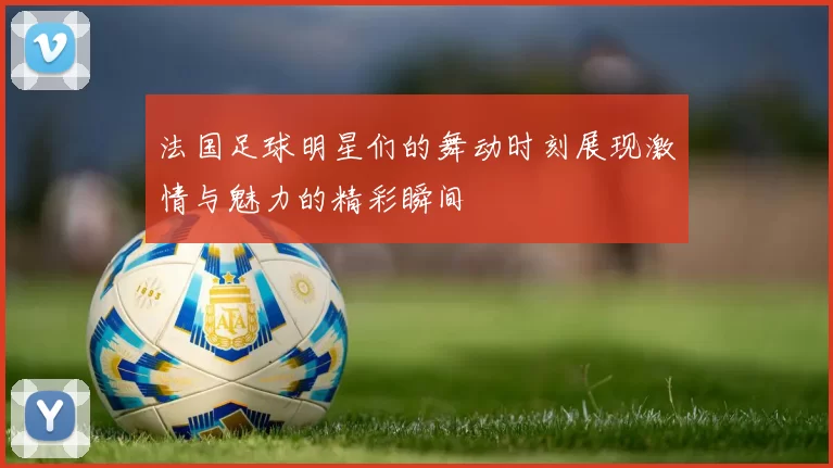 法国足球明星们的舞动时刻展现激情与魅力的精彩瞬间