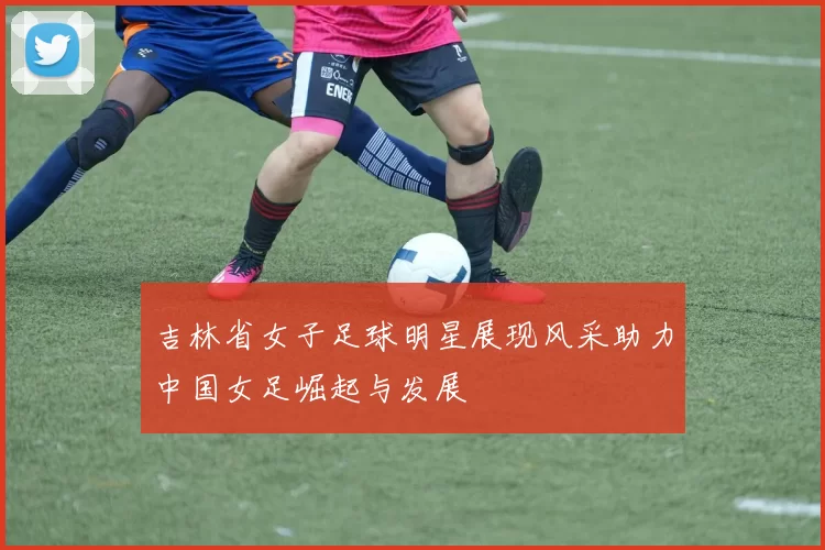 吉林省女子足球明星展现风采助力中国女足崛起与发展