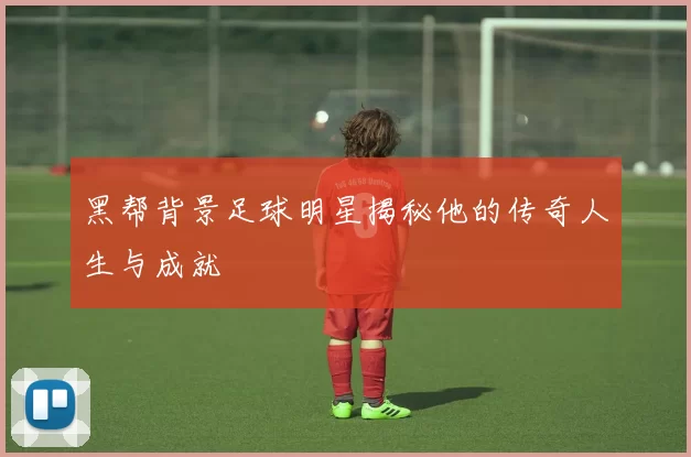 黑帮背景足球明星揭秘他的传奇人生与成就