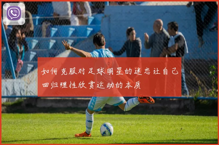 如何克服对足球明星的迷恋让自己回归理性欣赏运动的本质