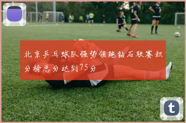 北京乒乓球队强势领跑钻石联赛积分榜总分达到75分