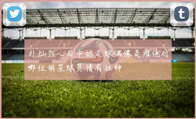 朴灿烈心目中的足球偶像是谁他对哪位明星球员情有独钟