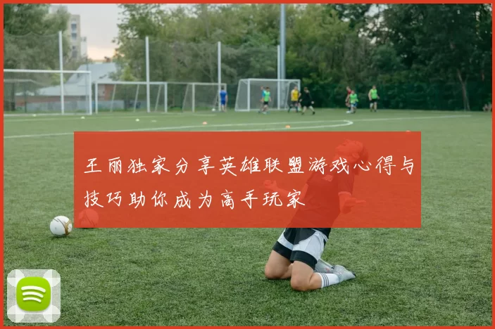 王丽独家分享英雄联盟游戏心得与技巧助你成为高手玩家