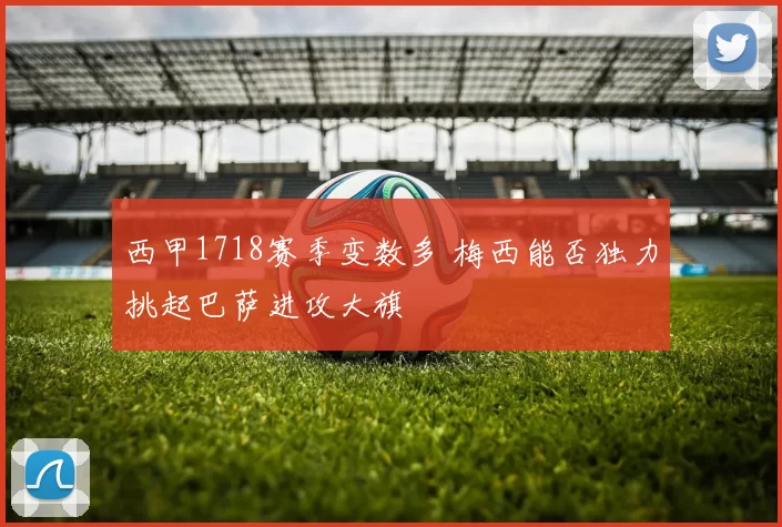 西甲1718赛季变数多 梅西能否独力挑起巴萨进攻大旗