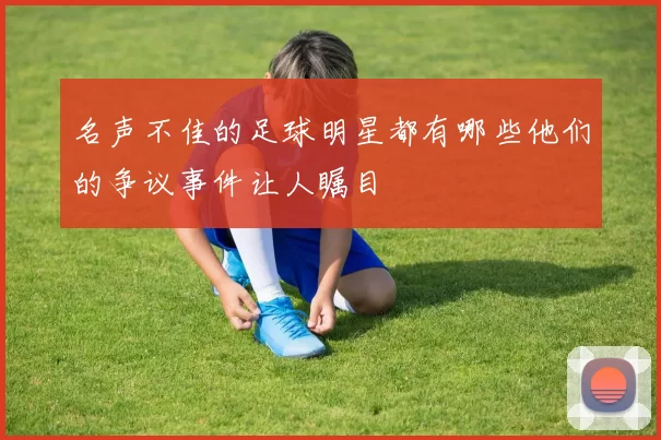 名声不佳的足球明星都有哪些他们的争议事件让人瞩目