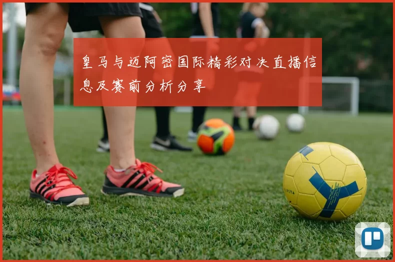 皇马与迈阿密国际精彩对决直播信息及赛前分析分享