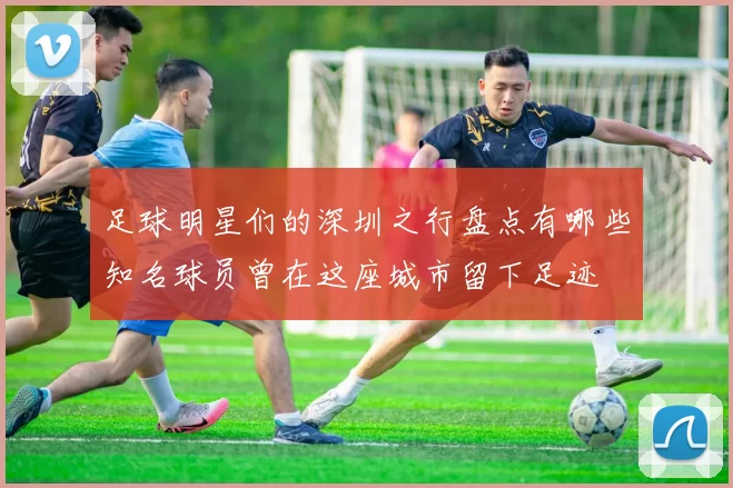 足球明星们的深圳之行盘点有哪些知名球员曾在这座城市留下足迹