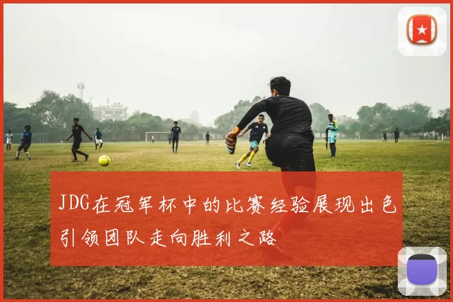 JDG在冠军杯中的比赛经验展现出色引领团队走向胜利之路