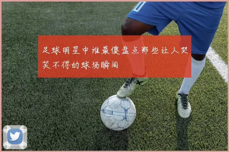 足球明星中谁最傻盘点那些让人哭笑不得的球场瞬间