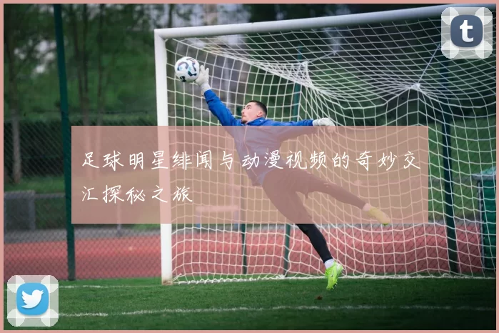 足球明星绯闻与动漫视频的奇妙交汇探秘之旅