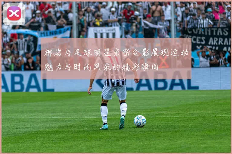 柳岩与足球明星亲密合影展现运动魅力与时尚风采的精彩瞬间
