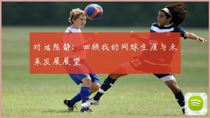 对话陈静：回顾我的网球生涯与未来发展展望
