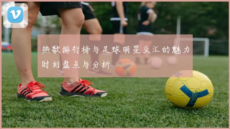 热歌排行榜与足球明星交汇的魅力时刻盘点与分析
