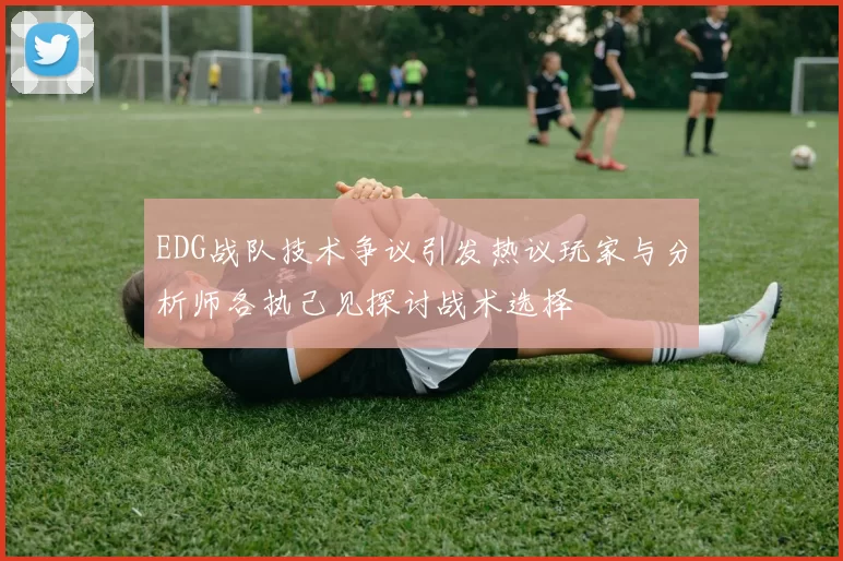 EDG战队技术争议引发热议玩家与分析师各执己见探讨战术选择