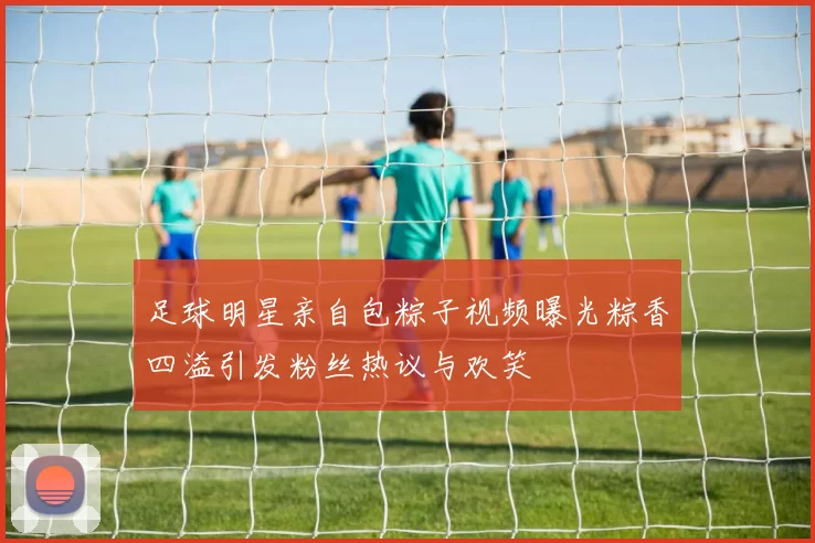 足球明星亲自包粽子视频曝光粽香四溢引发粉丝热议与欢笑