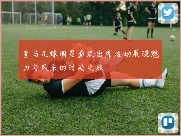 皇马足球明星盛装出席活动展现魅力与风采的时尚之旅