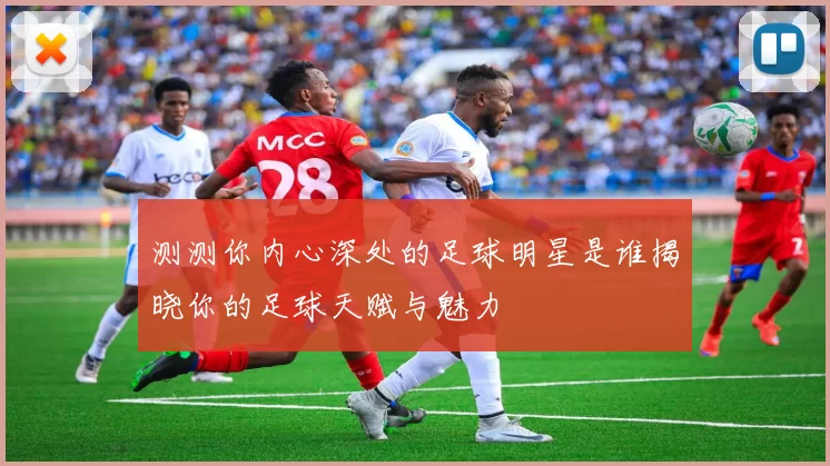 测测你内心深处的足球明星是谁揭晓你的足球天赋与魅力