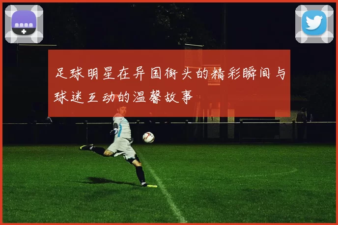 足球明星在异国街头的精彩瞬间与球迷互动的温馨故事
