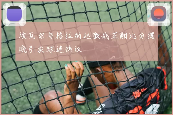 埃瓦尔与格拉纳达激战正酣比分揭晓引发球迷热议