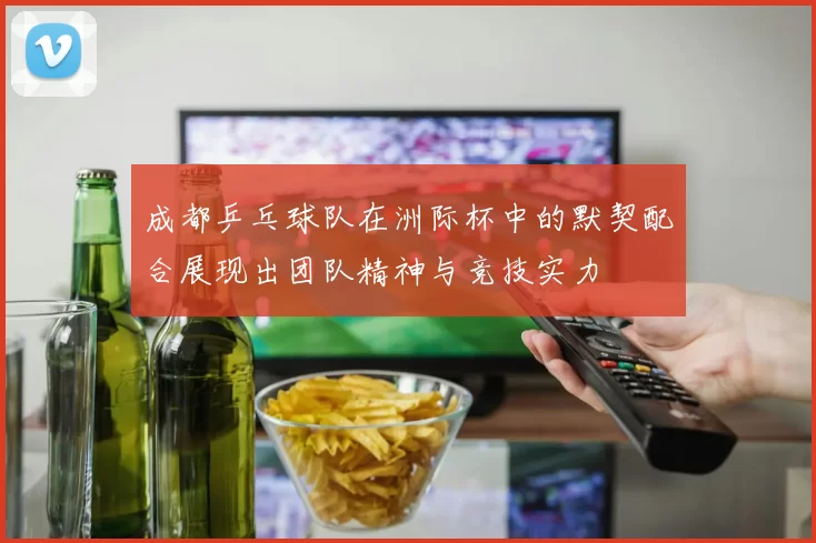 成都乒乓球队在洲际杯中的默契配合展现出团队精神与竞技实力