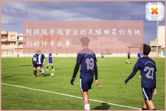 阿根廷夺冠背后的足球明星们与他们的传奇故事