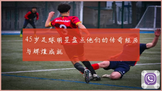 45岁足球明星盘点他们的传奇经历与辉煌成就