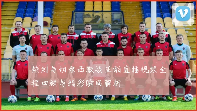 热刺与切尔西激战正酣直播视频全程回顾与精彩瞬间解析