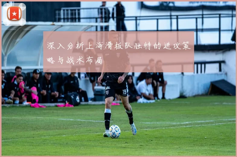 深入分析上海滑板队独特的进攻策略与战术布局
