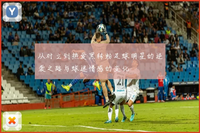 从对立到热爱黑转粉足球明星的逆袭之路与球迷情感的变化
